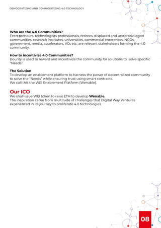 08
Who are the 4.0 Communities?
Entrepreneurs, technologists professionals, retirees, displaced and underprivileged
communities, research institutes, universities, commercial enterprises, NGOs,
government, media, accelerators, VCs etc. are relevant stakeholders forming the 4.0
community.
How to incentivize 4.0 Communities?
Bounty is used to reward and incentivize the community for solutions to solve speciﬁc
“Needs”.
The Solution
To develop an enablement platform to harness the power of decentralized community
to solve the “Needs” while ensuring trust using smart contracts.
We call this the WEI Enablement Platform (Wenable).
Our ICO
We shall issue WEI token to raise ETH to develop Wenable.
The inspiration came from multitude of challenges that Digital Way Ventures
experienced in its journey to proliferate 4.0 technologies.
DEMOCRATIZING AND COMMODITIZING 4.0 TECHNOLOGY
 
