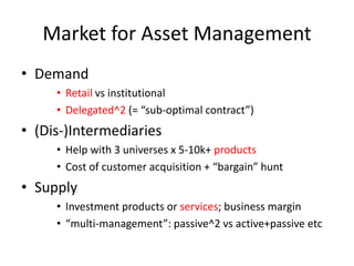 Market for Asset Management
• Demand
• Retail vs institutional
• Delegated^2 (= “sub-optimal contract”)
• (Dis-)Intermediaries
• Help with 3 universes x 5-10k+ products
• Cost of customer acquisition + “bargain” hunt
• Supply
• Investment products or services; business margin
• “multi-management”: passive^2 vs active+passive etc
 