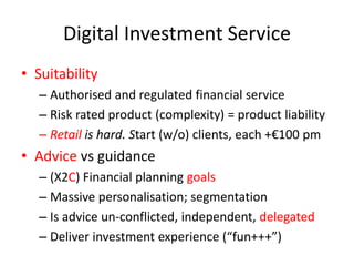 Digital Investment Service
• Suitability
– Authorised and regulated financial service
– Risk rated product (complexity) = product liability
– Retail is hard. Start (w/o) clients, each +€100 pm
• Advice vs guidance
– (X2C) Financial planning goals
– Massive personalisation; segmentation
– Is advice un-conflicted, independent, delegated
– Deliver investment experience (“fun+++”)
 