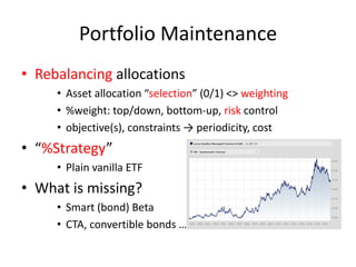 Portfolio Maintenance
• Rebalancing allocations
• Asset allocation “selection” (0/1) <> weighting
• %weight: top/down, bottom-up, risk control
• objective(s), constraints → periodicity, cost
• “%Strategy”
• Plain vanilla ETF
• What is missing?
• Smart (bond) Beta
• CTA, convertible bonds …
 