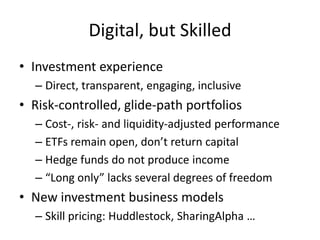 Digital, but Skilled
• Investment experience
– Direct, transparent, engaging, inclusive
• Risk-controlled, glide-path portfolios
– Cost-, risk- and liquidity-adjusted performance
– ETFs remain open, don’t return capital
– Hedge funds do not produce income
– “Long only” lacks several degrees of freedom
• New investment business models
– Skill pricing: Huddlestock, SharingAlpha …
 