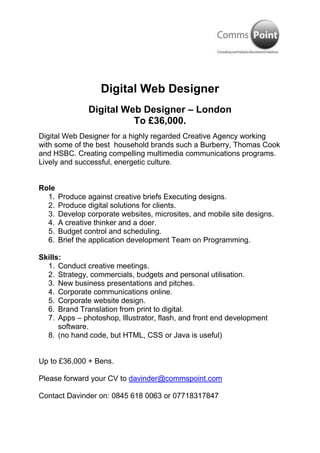 Digital Web Designer<br />Digital Web Designer – London<br />To £36,000.<br />Digital Web Designer for a highly regarded Creative Agency working with some of the best  household brands such a Burberry, Thomas Cook and HSBC. Creating compelling multimedia communications programs. Lively and successful, energetic culture.<br />Role<br />Produce against creative briefs Executing designs.<br />Produce digital solutions for clients.<br />Develop corporate websites, microsites, and mobile site designs.<br />A creative thinker and a doer.<br />Budget control and scheduling.<br />Brief the application development Team on Programming.<br />Skills:<br />Conduct creative meetings.<br />Strategy, commercials, budgets and personal utilisation.<br />New business presentations and pitches.<br />Corporate communications online.<br />Corporate website design.<br />Brand Translation from print to digital.<br />Apps – photoshop, Illustrator, flash, and front end development software.<br />(no hand code, but HTML, CSS or Java is useful) <br />Up to £36,000 + Bens.<br />Please forward your CV to davinder@commspoint.com <br />Contact Davinder on: 0845 618 0063 or 07718317847<br />Keywords:<br />Digital Web Designer, web designer, senior web designer, Photoshop, microsites, designer, web, digital strategy, digital marketing, ecommerce, online, <br />