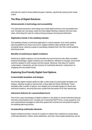 eliminate the need for these additional paper materials, significantly reducing their waste
output.
The Rise of Digital Solutions
Advancements in technology and accessibility
The rapid advancements in technology have made digital solutions more accessible than
ever. Couples can now easily create and send digital wedding invitations with just a few
clicks, eliminating the need for costly printing processes and physical distribution.
Digitization trends in the wedding industry
The wedding industry is embracing digitization in various aspects, from online wedding
planning platforms to virtual venue tours. Digital invitations align perfectly with these
emerging trends, allowing couples to seamlessly integrate them into their overall wedding
planning process.
Benefits of switching to digital invitations
Switching to digital invitations not only benefits the environment but also offers countless
practical advantages. Digital invitations are cost-effective, effortless to manage, and provide
real-time updates for both couples and their guests. Moreover, they allow for creative
customization, interactivity, and the inclusion of multimedia elements, making them an
engaging and memorable choice.
Exploring Eco-Friendly Digital Card Options
Customizable templates and designs
Eco-friendly digital invitation platforms offer a wide range of customizable templates and
designs, allowing couples to express their unique style and theme effortlessly. These
templates offer a wealth of options, from elegant and minimalist designs to vibrant and
whimsical creations, ensuring that every couple finds the perfect fit for their special day.
Interactive features for a personalized touch
One of the unique advantages of digital invitations is the ability to include interactive features
that add a personalized touch. Couples can incorporate RSVP forms, survey questions, and
even personalized messages to make their guests feel involved and connected throughout
the wedding planning process.
Incorporating multimedia elements
Digital invitations provide a canvas for couples to unleash their creativity by incorporating
multimedia elements. Videos, photo slideshows, and even virtual reality experiences can be
 