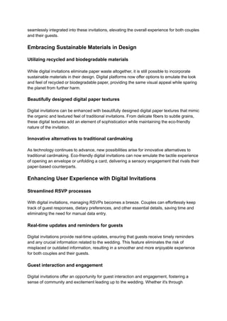 seamlessly integrated into these invitations, elevating the overall experience for both couples
and their guests.
Embracing Sustainable Materials in Design
Utilizing recycled and biodegradable materials
While digital invitations eliminate paper waste altogether, it is still possible to incorporate
sustainable materials in their design. Digital platforms now offer options to emulate the look
and feel of recycled or biodegradable paper, providing the same visual appeal while sparing
the planet from further harm.
Beautifully designed digital paper textures
Digital invitations can be enhanced with beautifully designed digital paper textures that mimic
the organic and textured feel of traditional invitations. From delicate fibers to subtle grains,
these digital textures add an element of sophistication while maintaining the eco-friendly
nature of the invitation.
Innovative alternatives to traditional cardmaking
As technology continues to advance, new possibilities arise for innovative alternatives to
traditional cardmaking. Eco-friendly digital invitations can now emulate the tactile experience
of opening an envelope or unfolding a card, delivering a sensory engagement that rivals their
paper-based counterparts.
Enhancing User Experience with Digital Invitations
Streamlined RSVP processes
With digital invitations, managing RSVPs becomes a breeze. Couples can effortlessly keep
track of guest responses, dietary preferences, and other essential details, saving time and
eliminating the need for manual data entry.
Real-time updates and reminders for guests
Digital invitations provide real-time updates, ensuring that guests receive timely reminders
and any crucial information related to the wedding. This feature eliminates the risk of
misplaced or outdated information, resulting in a smoother and more enjoyable experience
for both couples and their guests.
Guest interaction and engagement
Digital invitations offer an opportunity for guest interaction and engagement, fostering a
sense of community and excitement leading up to the wedding. Whether it's through
 
