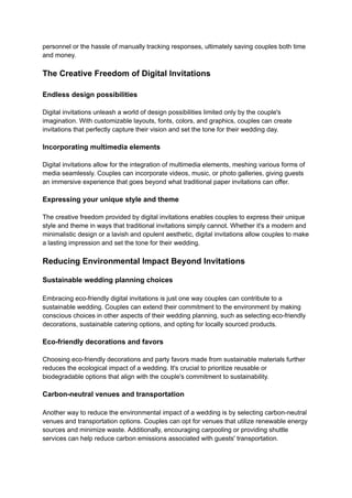personnel or the hassle of manually tracking responses, ultimately saving couples both time
and money.
The Creative Freedom of Digital Invitations
Endless design possibilities
Digital invitations unleash a world of design possibilities limited only by the couple's
imagination. With customizable layouts, fonts, colors, and graphics, couples can create
invitations that perfectly capture their vision and set the tone for their wedding day.
Incorporating multimedia elements
Digital invitations allow for the integration of multimedia elements, meshing various forms of
media seamlessly. Couples can incorporate videos, music, or photo galleries, giving guests
an immersive experience that goes beyond what traditional paper invitations can offer.
Expressing your unique style and theme
The creative freedom provided by digital invitations enables couples to express their unique
style and theme in ways that traditional invitations simply cannot. Whether it's a modern and
minimalistic design or a lavish and opulent aesthetic, digital invitations allow couples to make
a lasting impression and set the tone for their wedding.
Reducing Environmental Impact Beyond Invitations
Sustainable wedding planning choices
Embracing eco-friendly digital invitations is just one way couples can contribute to a
sustainable wedding. Couples can extend their commitment to the environment by making
conscious choices in other aspects of their wedding planning, such as selecting eco-friendly
decorations, sustainable catering options, and opting for locally sourced products.
Eco-friendly decorations and favors
Choosing eco-friendly decorations and party favors made from sustainable materials further
reduces the ecological impact of a wedding. It's crucial to prioritize reusable or
biodegradable options that align with the couple's commitment to sustainability.
Carbon-neutral venues and transportation
Another way to reduce the environmental impact of a wedding is by selecting carbon-neutral
venues and transportation options. Couples can opt for venues that utilize renewable energy
sources and minimize waste. Additionally, encouraging carpooling or providing shuttle
services can help reduce carbon emissions associated with guests' transportation.
 