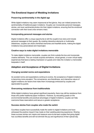 The Emotional Aspect of Wedding Invitations
Preserving sentimentality in the digital age
While digital invitations may seem impersonal at first glance, they can indeed preserve the
sentimentality of traditional paper invitations. Couples can incorporate personal messages,
stories, and even sentimental photos into their digital invitations, ensuring that the emotional
connection with their loved ones remains intact.
Incorporating personal messages and stories
Digital invitations offer a unique opportunity to tell the couple's love story and include
personal messages to their guests. By creating interactive elements or multimedia
slideshows, couples can share cherished memories and heartfelt words, making the digital
invitations truly personalized and meaningful.
Creative ways to make digital invitations memorable
To make digital invitations memorable, couples can think outside the box and incorporate
creative elements. This can include surprise animations, virtual games, or even virtual reality
experiences that leave a lasting impression on guests and make the invitation a memorable
keepsake in itself.
Adoption and Acceptance of Digital Invitations
Changing societal norms and expectations
As societal norms and expectations continue to evolve, the acceptance of digital invitations
is becoming more prevalent. The convenience, eco-friendliness, and interactive nature of
digital invitations are factors that make them increasingly embraced by couples and
appreciated by guests.
Overcoming resistance from traditionalists
While digital invitations have gained significant popularity, there may still be resistance from
those who prefer traditional paper invitations. However, by educating guests on the
environmental benefits and practical advantages of digital invitations, couples can help
overcome these reservations and secure a greater acceptance.
Success stories from couples who made the switch
Countless couples have successfully made the switch to digital invitations and have
witnessed the positive impact it has made on their wedding planning experience. Sharing
these success stories can inspire and reassure soon-to-be-wed couples that going digital
has countless benefits and will not diminish the joy and significance of their special day.
 