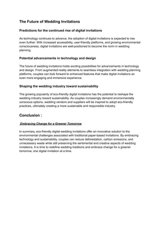 The Future of Wedding Invitations
Predictions for the continued rise of digital invitations
As technology continues to advance, the adoption of digital invitations is expected to rise
even further. With increased accessibility, user-friendly platforms, and growing environmental
consciousness, digital invitations are well-positioned to become the norm in wedding
planning.
Potential advancements in technology and design
The future of wedding invitations holds exciting possibilities for advancements in technology
and design. From augmented reality elements to seamless integration with wedding planning
platforms, couples can look forward to enhanced features that make digital invitations an
even more engaging and immersive experience.
Shaping the wedding industry toward sustainability
The growing popularity of eco-friendly digital invitations has the potential to reshape the
wedding industry toward sustainability. As couples increasingly demand environmentally
conscious options, wedding vendors and suppliers will be inspired to adopt eco-friendly
practices, ultimately creating a more sustainable and responsible industry.
Conclusion :
Embracing Change for a Greener Tomorrow
In summary, eco-friendly digital wedding invitations offer an innovative solution to the
environmental challenges associated with traditional paper-based invitations. By embracing
technology and sustainability, couples can reduce deforestation, carbon emissions, and
unnecessary waste while still preserving the sentimental and creative aspects of wedding
invitations. It is time to redefine wedding traditions and embrace change for a greener
tomorrow, one digital invitation at a time.
 