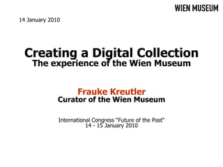 14 January 2010




  Creating a Digital Collection
    The experience of the Wien Museum


                     Frauke Kreutler
              Curator of the Wien Museum

              International Congress “Future of the Past“
                         14 - 15 January 2010
 