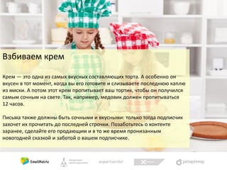 Взбиваем крем
Крем — это одна из самых вкусных составляющих торта. А особенно он
вкусен в тот момент, когда вы его готовите и слизываете последнюю каплю
из миски. А потом этот крем пропитывает ваш тортик, чтобы он получился
самым сочным на свете. Так, например, медовик должен пропитываться
12 часов.
Письма также должны быть сочными и вкусными: только тогда подписчик
захочет их прочитать до последней строчки. Позаботьтесь о контенте
заранее, сделайте его продающим и в то же время пронизанным
новогодней сказкой и заботой о вашем подписчике.

 