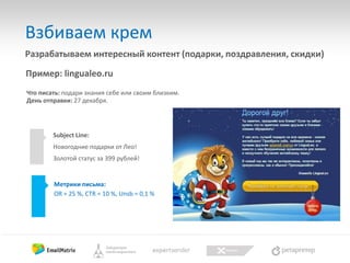 Взбиваем крем
Разрабатываем интересный контент (подарки, поздравления, скидки)
Пример: lingualeo.ru
Что писать: подари знания себе или своим близким.
День отправки: 27 декабря.

Subject Line:
Новогодние подарки от Лео!
Золотой статус за 399 рублей!

Метрики письма:
OR = 25 %, CTR = 10 %, Unsb = 0,1 %

 