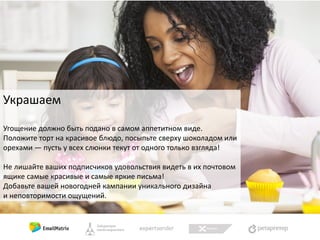 Украшаем
Угощение должно быть подано в самом аппетитном виде.
Положите торт на красивое блюдо, посыпьте сверху шоколадом или
орехами — пусть у всех слюнки текут от одного только взгляда!
Не лишайте ваших подписчиков удовольствия видеть в их почтовом
ящике самые красивые и самые яркие письма!
Добавьте вашей новогодней кампании уникального дизайна
и неповторимости ощущений.

 
