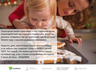 Новогодняя емейл-кампания — это отдельная ветка
взаимодействий вас и вашего подписчика. К ней вы
должны готовиться так же тщательно, как ко встрече
Нового года с вашими родными и близкими.
Украсить дом, приготовить самые вкусные блюда
и не забыть про «короля» стола — НОВОГОДНИЙ
ТОРТ. Тот самый, что мама в детстве пекла только
на Новый год, а вы с таким нетерпением его ждали.
У меня это был… МЕДОВИК.

 