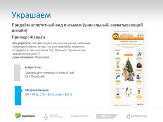 Украшаем
Придаём аппетитный вид письмам (уникальный, захватывающий
дизайн)
Пример: 4lapy.ru
Как украсить: письмо подано как мысли ваших любимых
питомцев и мечты о том, что они хотели бы получить
в подарок от вас на Новый год. Помните про них в эти
праздничные дни 
День отправки: 20 декабря.

Subject Line:
Подарок для питомца на Новый год!
От 179 рублей.

Метрики письма:
OR = 97 %, CTR = 25 %, Unsb = 0,5 %

 