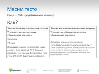 Месим тесто
Сахар — 200 г. (дорабатываем корзину)

Как?
Задача: мотивируем завершить заказ

Задача: напоминанием о списке покупок

Условие: у вас нет цепочки
«Брошенная корзина»

Условие: вы обладатель цепочки
«Брошенная корзина»

3 письма
72 часа
В третьем письме попробуйте дать
скидку. Они дают на 26 % больше
покупок, чем письма без скидок. При
этом OR и CTR будут одинаковыми.

Добавьте корзине функционал
«Отправить список покупок на почту»*
Таким образом подписчик может рассказать близким
о том, что он хочет получить к празднику, или
сохранить карточку подобранных подарков для
родных у себя в почте.

 