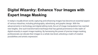 Digital Wizardry: Enhance Your Images with
Expert Image Masking
In today's visually-driven world, capturing and enhancing images has become an essential aspect
of various industries, including photography, advertising, and graphic design. With the
advancements in technology and digital editing tools, the art of image manipulation has reached
new heights. One such transformative technique that has gained prominence in the realm of
digital wizardry is expert image masking. By harnessing the power of precise image masking,
professionals can elevate their images to a whole new level, unlocking a realm of creative
possibilities and artistic expression.
 