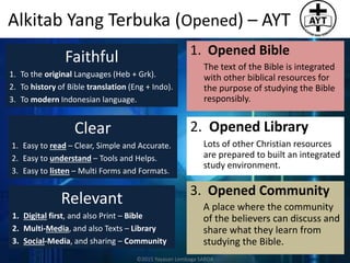 Alkitab Yang Terbuka (Opened) – AYT
Faithful
1. To the original Languages (Heb + Grk).
2. To history of Bible translation (Eng + Indo).
3. To modern Indonesian language.
Clear
1. Easy to read – Clear, Simple and Accurate.
2. Easy to understand – Tools and Helps.
3. Easy to listen – Multi Forms and Formats.
Relevant
1. Digital first, and also Print – Bible
2. Multi-Media, and also Texts – Library
3. Social-Media, and sharing – Community
1. Opened Bible
The text of the Bible is integrated
with other biblical resources for
the purpose of studying the Bible
responsibly.
2. Opened Library
Lots of other Christian resources
are prepared to built an integrated
study environment.
3. Opened Community
A place where the community
of the believers can discuss and
share what they learn from
studying the Bible.
©2015 Yayasan Lembaga SABDA
 