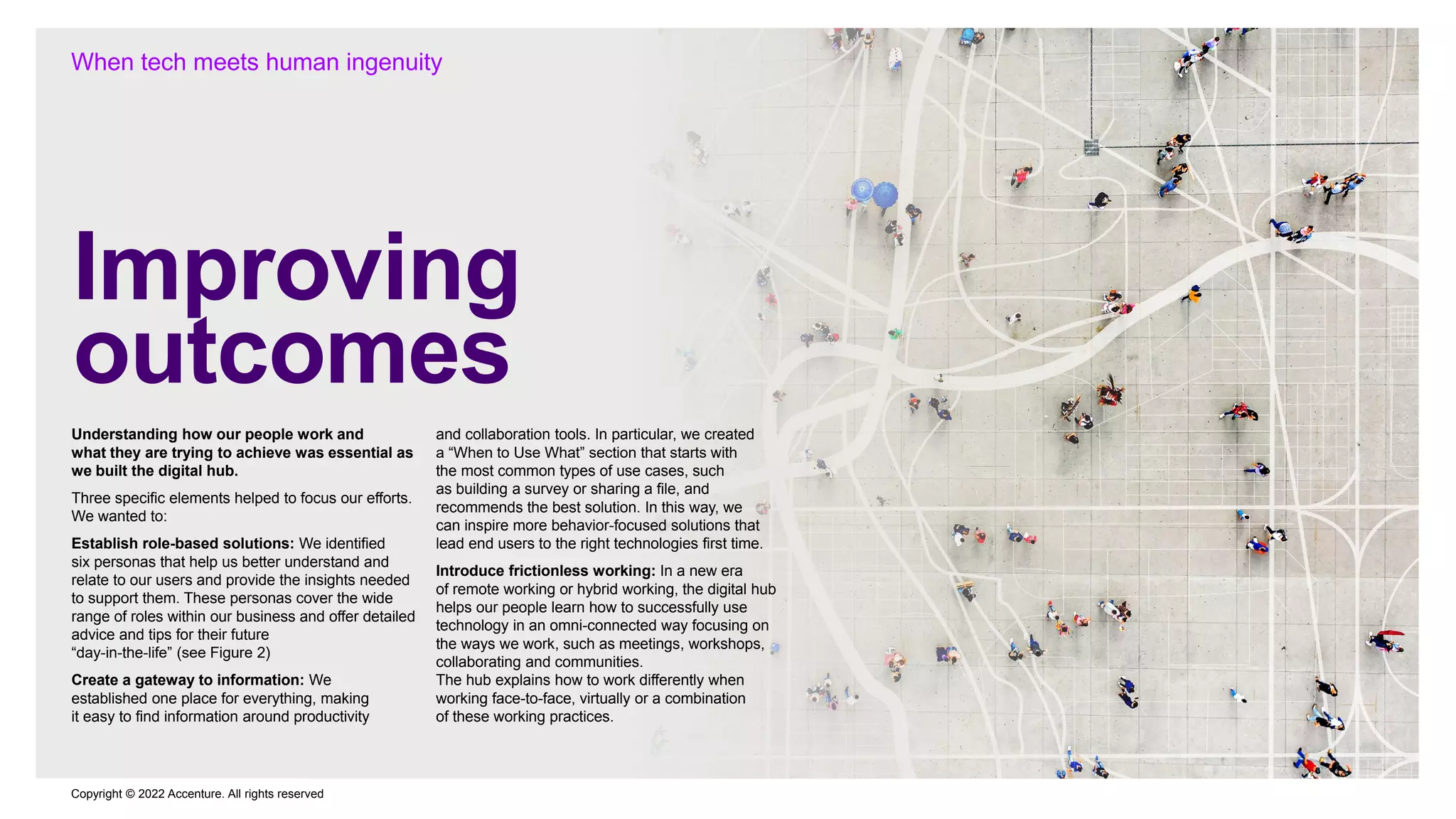 Copyright © 2022 Accenture. All rights reserved
Improving
outcomes
When tech meets human ingenuity
Understanding how our people work and
what they are trying to achieve was essential as
we built the digital hub.
Three specific elements helped to focus our efforts.
We wanted to:
Establish role-based solutions: We identified
six personas that help us better understand and
relate to our users and provide the insights needed
to support them. These personas cover the wide
range of roles within our business and offer detailed
advice and tips for their future
“day-in-the-life” (see Figure 2)
Create a gateway to information: We
established one place for everything, making
it easy to find information around productivity
and collaboration tools. In particular, we created
a “When to Use What” section that starts with
the most common types of use cases, such
as building a survey or sharing a file, and
recommends the best solution. In this way, we
can inspire more behavior-focused solutions that
lead end users to the right technologies first time.
Introduce frictionless working: In a new era
of remote working or hybrid working, the digital hub
helps our people learn how to successfully use
technology in an omni-connected way focusing on
the ways we work, such as meetings, workshops,
collaborating and communities.
The hub explains how to work differently when
working face-to-face, virtually or a combination
of these working practices.
 