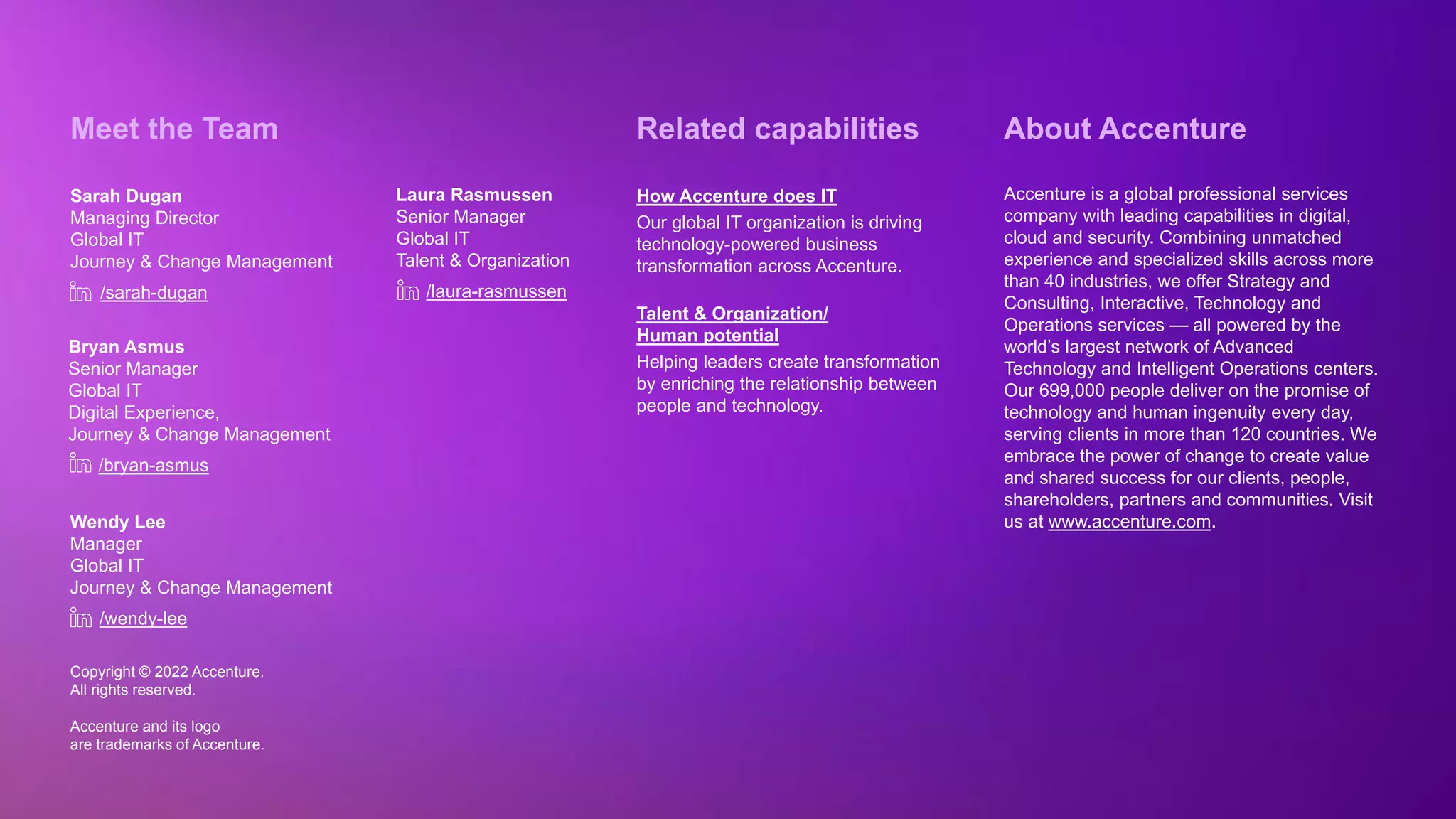 Copyright © 2022 Accenture. All rights reserved
Copyright © 2022 Accenture.
All rights reserved.
Accenture and its logo
are trademarks of Accenture.
About Accenture
Accenture is a global professional services
company with leading capabilities in digital,
cloud and security. Combining unmatched
experience and specialized skills across more
than 40 industries, we offer Strategy and
Consulting, Interactive, Technology and
Operations services — all powered by the
world’s largest network of Advanced
Technology and Intelligent Operations centers.
Our 699,000 people deliver on the promise of
technology and human ingenuity every day,
serving clients in more than 120 countries. We
embrace the power of change to create value
and shared success for our clients, people,
shareholders, partners and communities. Visit
us at www.accenture.com.
Meet the Team
Sarah Dugan
Managing Director
Global IT
Journey & Change Management
/sarah-dugan
Wendy Lee
Manager
Global IT
Journey & Change Management
Bryan Asmus
Senior Manager
Global IT
Digital Experience,
Journey & Change Management
/bryan-asmus
/wendy-lee
Related capabilities
How Accenture does IT
Our global IT organization is driving
technology-powered business
transformation across Accenture.
Talent & Organization/
Human potential
Helping leaders create transformation
by enriching the relationship between
people and technology.
Laura Rasmussen
Senior Manager
Global IT
Talent & Organization
/laura-rasmussen
 