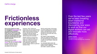 Copyright © 2022 Accenture. All rights reserved
Frictionless
experiences
As we move toward our vision
of a reimagined future of work, we
are unleashing our people’s
potential and inspiring how they
work. And to do so, we give them
access to the right experiences,
tools and environment in the ways
that best suit their behaviors and
desired outcomes.
Beyond embracing digital
technologies that empower our digital
workers, we want our people to make
an impact wherever they are
working—using any channel,
any platform and even any
dimension. With 118,000 new
joiners every year and nearly 700,000
digital workers across Accenture, we
strive to help them feel connected,
included and that they belong,
regardless of physical location; we
call this being omni-connected.
Whether people are working from
home, in an Accenture office, at a
client site, on the go or in virtual
reality, we provide a frictionless
work experience, tailored to our
people’s specific needs at a particular
moment in time.
With the rapid growth of technology
innovation putting power in people’s
hands, understanding new ways of
working and which tools to use so
that they can be at their best, every
day, isn’t easy.
We created a single destination
where our people can easily discover
the right technologies to enable them
to work in a more modern, smart and
secure way.
Our dedicated digital worker site
brings everything together to help our
people connect, collaborate
and create—anytime, anywhere.
Over the last few years
we’ve been breaking
down traditional
boundaries and
discovering new ways
to work so that our
digital workers can act
and innovate more
effectively.
SARAH DUGAN
Managing Director—Global IT
Journey & Change Management, Accenture
Call for change
 