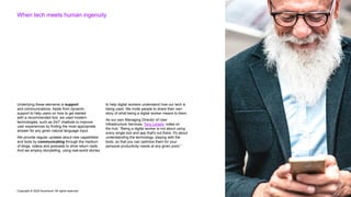 Copyright © 2022 Accenture. All rights reserved
When tech meets human ingenuity
Underlying these elements is support
and communications. Aside from dynamic
support to help users on how to get started
with a recommended tool, we used modern
technologies, such as 24/7 chatbots to improve
user experiences by finding the most appropriate
answer for any given natural language input.
We provide regular updates about new capabilities
and tools by communicating through the medium
of blogs, videos and podcasts to drive return visits.
And we employ storytelling, using real-world stories
to help digital workers understand how our tech is
being used. We invite people to share their own
story of what being a digital worker means to them.
As our own Managing Director of User
Infrastructure Services, Tony Leraris, notes on
the hub: “Being a digital worker is not about using
every single tool and app that's out there. It's about
understanding the technology, playing with the
tools, so that you can optimize them for your
personal productivity needs at any given point.”
 