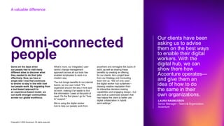 Copyright © 2022 Accenture. All rights reserved
Omni-connected
people
Gone are the days when
our people had to visit many
different sites to discover what
they needed to do their jobs
effectively. Now, we have a
single site—one that continues
to evolve to stay in line with how
our people work. By migrating from
a tool-based approach to
an experience-based model, we
can build stronger communities
across our global workforce.
What’s more, our integrated, user-
centric change management
approach across all our tools has
enabled employees to work in a
modern way.
The hub brings benefits to our internal
teams; as one user noted: “It’s
organized around the way I think and
do work, making it far easier to find
the information I need at the point of
need. It’s the first place I go for “how
to” support.”
We’re using the digital worker
hub to help our people work from
anywhere and reimagine the future of
work, as well as sharing these
benefits by creating an offering
for our clients. As a project lead
from our Strategy and Consulting
team told us: “We not only used
the digital worker hub ourselves—
drawing creative inspiration from
its interactive decision-making
capabilities and engaging design—but
also built a customized solution that
has helped the client to better use
digital collaboration in hybrid
work settings.”
Our clients have been
asking us to advise
them on the best ways
to enable their digital
workers. With the
digital hub, we can
show them how
Accenture operates—
and give them an
idea of how to do
the same in their
own organizations.
LAURA RASMUSSEN
Senior Manager—Talent & Organization,
Accenture
A valuable difference
 