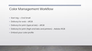 Color Management Workflow
• Start big -> End Small
• Delivery for web – sRGB
• Delivery for print (typical lab) – sRGB
• Delivery for print (high-end labs and printers) – Adobe RGB
• Embed your color profile
 
