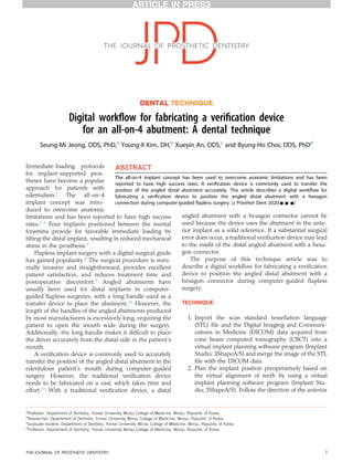 DENTAL TECHNIQUE
Digital workﬂow for fabricating a veriﬁcation device
for an all-on-4 abutment: A dental technique
Seung-Mi Jeong, DDS, PhD,a
Young-Il Kim, DH,b
Xueyin An, DDS,c
and Byung-Ho Choi, DDS, PhDd
Immediate-loading protocols
for implant-supported pros-
theses have become a popular
approach for patients with
edentulism.1
The all-on-4
implant concept was intro-
duced to overcome anatomic
limitations and has been reported to have high success
rates.2-6
Four implants positioned between the mental
foramina provide for favorable immediate loading by
tilting the distal implant, resulting in reduced mechanical
stress in the prosthesis.7
Flapless implant surgery with a digital surgical guide
has gained popularity.8
The surgical procedure is mini-
mally invasive and straightforward, provides excellent
patient satisfaction, and reduces treatment time and
postoperative discomfort.9
Angled abutments have
usually been used for distal implants in computer-
guided ﬂapless surgeries, with a long handle used as a
transfer device to place the abutment.10
However, the
length of the handles of the angled abutments produced
by most manufacturers is excessively long, requiring the
patient to open the mouth wide during the surgery.
Additionally, the long handle makes it difﬁcult to place
the driver accurately from the distal side in the patient’s
mouth.
A veriﬁcation device is commonly used to accurately
transfer the position of the angled distal abutment in the
edentulous patient’s mouth during computer-guided
surgery. However, the traditional veriﬁcation device
needs to be fabricated on a cast, which takes time and
effort.10
With a traditional veriﬁcation device, a distal
angled abutment with a hexagon connector cannot be
used because the device uses the abutment in the ante-
rior implant as a solid reference. If a substantial surgical
error does occur, a traditional veriﬁcation device may lead
to the misﬁt of the distal angled abutment with a hexa-
gon connector.
The purpose of this technique article was to
describe a digital workﬂow for fabricating a veriﬁcation
device to position the angled distal abutment with a
hexagon connector during computer-guided ﬂapless
surgery.
TECHNIQUE
1. Import the scan standard tessellation language
(STL) ﬁle and the Digital Imaging and Communi-
cations in Medicine (DICOM) data acquired from
cone beam computed tomography (CBCT) into a
virtual implant planning software program (Implant
Studio; 3ShapeA/S) and merge the image of the STL
ﬁle with the DICOM data.
2. Plan the implant position preoperatively based on
the virtual alignment of teeth by using a virtual
implant planning software program (Implant Stu-
dio; 3ShapeA/S). Follow the direction of the anterior
a
Professor, Department of Dentistry, Yonsei University Wonju College of Medicine, Wonju, Republic of Korea.
b
Researcher, Department of Dentistry, Yonsei University Wonju College of Medicine, Wonju, Republic of Korea.
c
Graduate student, Department of Dentistry, Yonsei University Wonju College of Medicine, Wonju, Republic of Korea.
d
Professor, Department of Dentistry, Yonsei University Wonju College of Medicine, Wonju, Republic of Korea.
ABSTRACT
The all-on-4 implant concept has been used to overcome anatomic limitations and has been
reported to have high success rates. A veriﬁcation device is commonly used to transfer the
position of the angled distal abutment accurately. This article describes a digital workﬂow for
fabricating a veriﬁcation device to position the angled distal abutment with a hexagon
connection during computer-guided ﬂapless surgery. (J Prosthet Dent 2020;-:---)
THE JOURNAL OF PROSTHETIC DENTISTRY 1
 