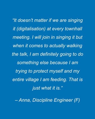 “It doesn’t matter if we are singing
it (digitalisation) at every townhall
meeting. I will join in singing it but
when it comes to actually walking
the talk, I am definitely going to do
something else because I am
trying to protect myself and my
entire village I am feeding. That is
just what it is.”
– Anna, Discipline Engineer (F)
 