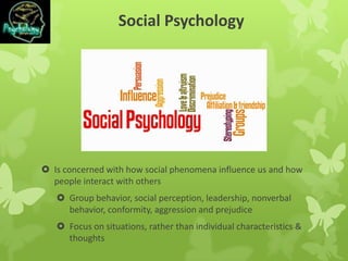 Social Psychology
 Is concerned with how social phenomena influence us and how
people interact with others
 Group behavior, social perception, leadership, nonverbal
behavior, conformity, aggression and prejudice
 Focus on situations, rather than individual characteristics &
thoughts
 