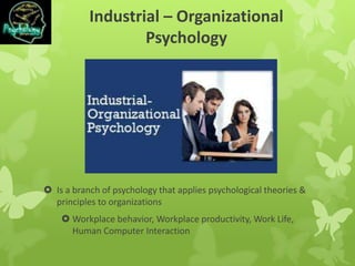 Industrial – Organizational
Psychology
 Is a branch of psychology that applies psychological theories &
principles to organizations
 Workplace behavior, Workplace productivity, Work Life,
Human Computer Interaction
 