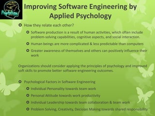 Improving Software Engineering by
Applied Psychology
 How they relate each other?
 Software production is a result of human activities, which often include
problem-solving capabilities, cognitive aspects, and social interaction.
 Human beings are more complicated & less predictable than computers
 Greater awareness of themselves and others can positively influence their
work
Organizations should consider applying the principles of psychology and improved
soft skills to promote better software engineering outcomes.
 Psychological Factors in Software Engineering
 Individual Personality towards team work
 Personal Attitude towards work productivity
 Individual Leadership towards team collaboration & team work
 Problem Solving, Creativity, Decision Making towards shared responsibility
 