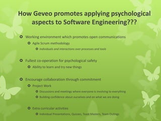 How Geveo promotes applying psychological
aspects to Software Engineering???
 Working environment which promotes open communications
 Agile Scrum methodology
 Individuals and interactions over processes and tools
 Fullest co-operation for psychological safety
 Ability to learn and try new things
 Encourage collaboration through commitment
 Project Work
 Discussions and meetings where everyone is involving to everything
 Building confidence about ourselves and on what we are doing
 Extra curricular activities
 Individual Presentations, Quizzes, Toast Masters, Team Outings
 