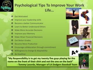 Psychological Tips To Improve Your Work
Life…
 Get Motivated
 Improve your leadership skills
 Become a better Communicator
 Learn to Better Understand Others
 Make More Accurate Decisions
 Improve your Memory
 Make Wiser Financial Decisions
 Get Better Grades
 Become More Productive
 Encourage collaboration through commitment
 Willingness to change & Adaptability
 Be Healthier
 