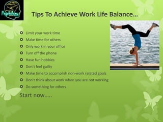 Tips To Achieve Work Life Balance…
 Limit your work time
 Make time for others
 Only work in your office
 Turn off the phone
 Have fun hobbies
 Don’t feel guilty
 Make time to accomplish non-work related goals
 Don’t think about work when you are not working
 Do something for others
Start now…..
 