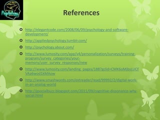 References
 http://elegantcode.com/2008/06/09/psychology-and-software-
development/
 http://appliedpsychology.tumblr.com/
 http://psychology.about.com/
 http://www.lumosity.com/app/v4/personalization/surveys/training-
program/survey_categories/your-
memory/user_survey_responses/new
 http://www.lumosity.com/landing_pages/188?gclid=CMK6oMjbsLUCF
VAa6wod1kMAow
 http://www.smashwords.com/extreader/read/99992/2/digital-work-
in-an-analog-world
 http://gsocialbuzz.blogspot.com/2011/09/cognitive-dissonance-why-
social.html
 