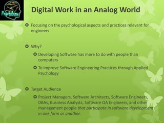 Digital Work in an Analog World
 Focusing on the psychological aspects and practices relevant for
engineers
 Why?
 Developing Software has more to do with people than
computers
 To improve Software Engineering Practices through Applied
Psychology
 Target Audience
 Project Managers, Software Architects, Software Engineers,
DBAs, Business Analysts, Software QA Engineers, and other
management people that participate in software development
in one form or another.
 
