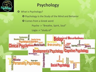 Psychology
 What is Psychology?
 Psychology Is the Study of the Mind and Behavior
 Comes from a Greek word
Psyche -> “Breathe, Spirit, Soul”
Logia -> “study of”
 