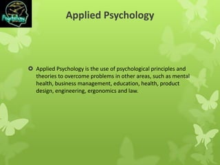 Applied Psychology
 Applied Psychology is the use of psychological principles and
theories to overcome problems in other areas, such as mental
health, business management, education, health, product
design, engineering, ergonomics and law.
 
