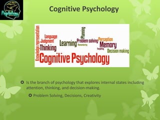 Cognitive Psychology
 Is the branch of psychology that explores internal states including
attention, thinking, and decision-making.
 Problem Solving, Decisions, Creativity
 