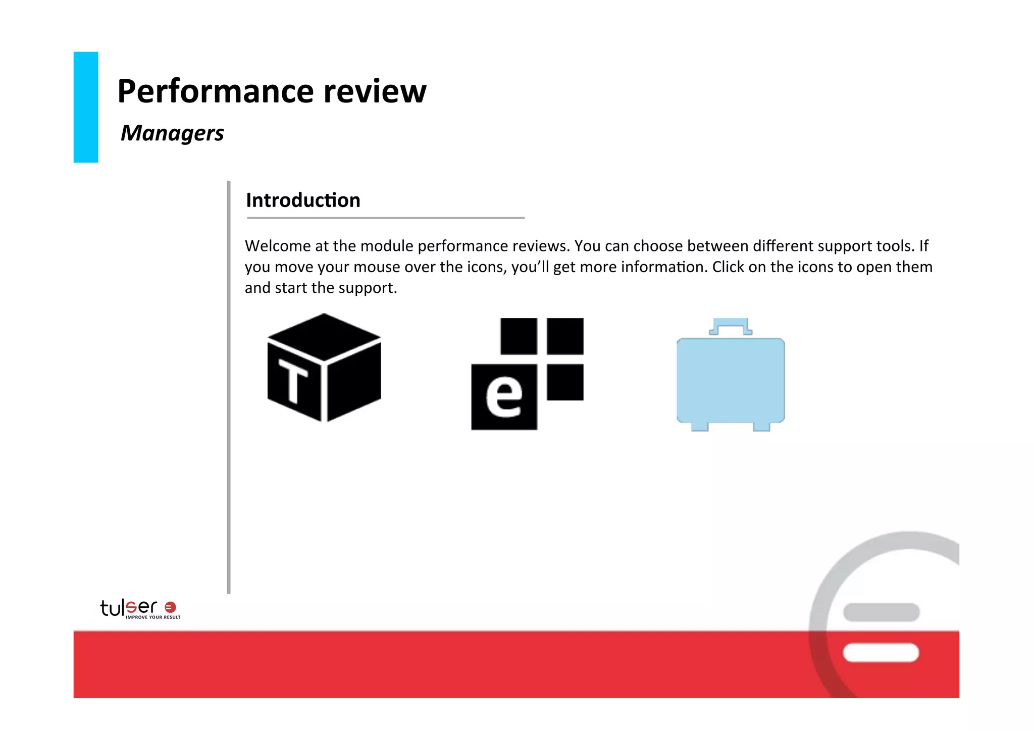 Performance	
  review
Managers

           Introduc6on
           Welcome	
  at	
  the	
  module	
  performance	
  reviews.	
  You	
  can	
  choose	
  between	
  diﬀerent	
  support	
  tools.	
  If	
  
           you	
  move	
  your	
  mouse	
  over	
  the	
  icons,	
  you’ll	
  get	
  more	
  informa9on.	
  Click	
  on	
  the	
  icons	
  to	
  open	
  them	
  
           and	
  start	
  the	
  support.	
  




                                                                                                                                                        15
 