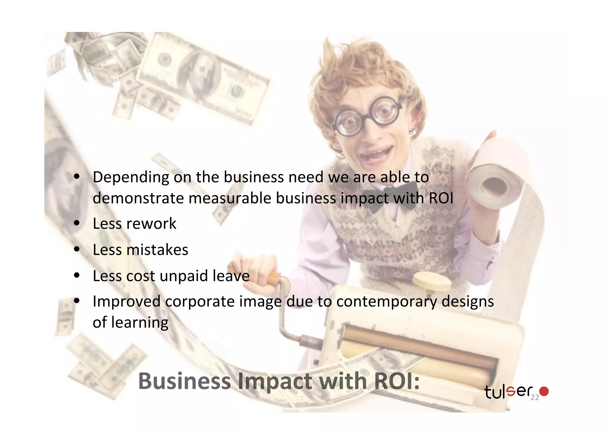 • Depending	
  on	
  the	
  business	
  need	
  we	
  are	
  able	
  to	
  
    demonstrate	
  measurable	
  business	
  impact	
  with	
  ROI
•   Less	
  rework
•   Less	
  mistakes
•   Less	
  cost	
  unpaid	
  leave
•   Improved	
  corporate	
  image	
  due	
  to	
  contemporary	
  designs	
  
    of	
  learning


             Business	
  Impact	
  with	
  ROI:                                  22
 