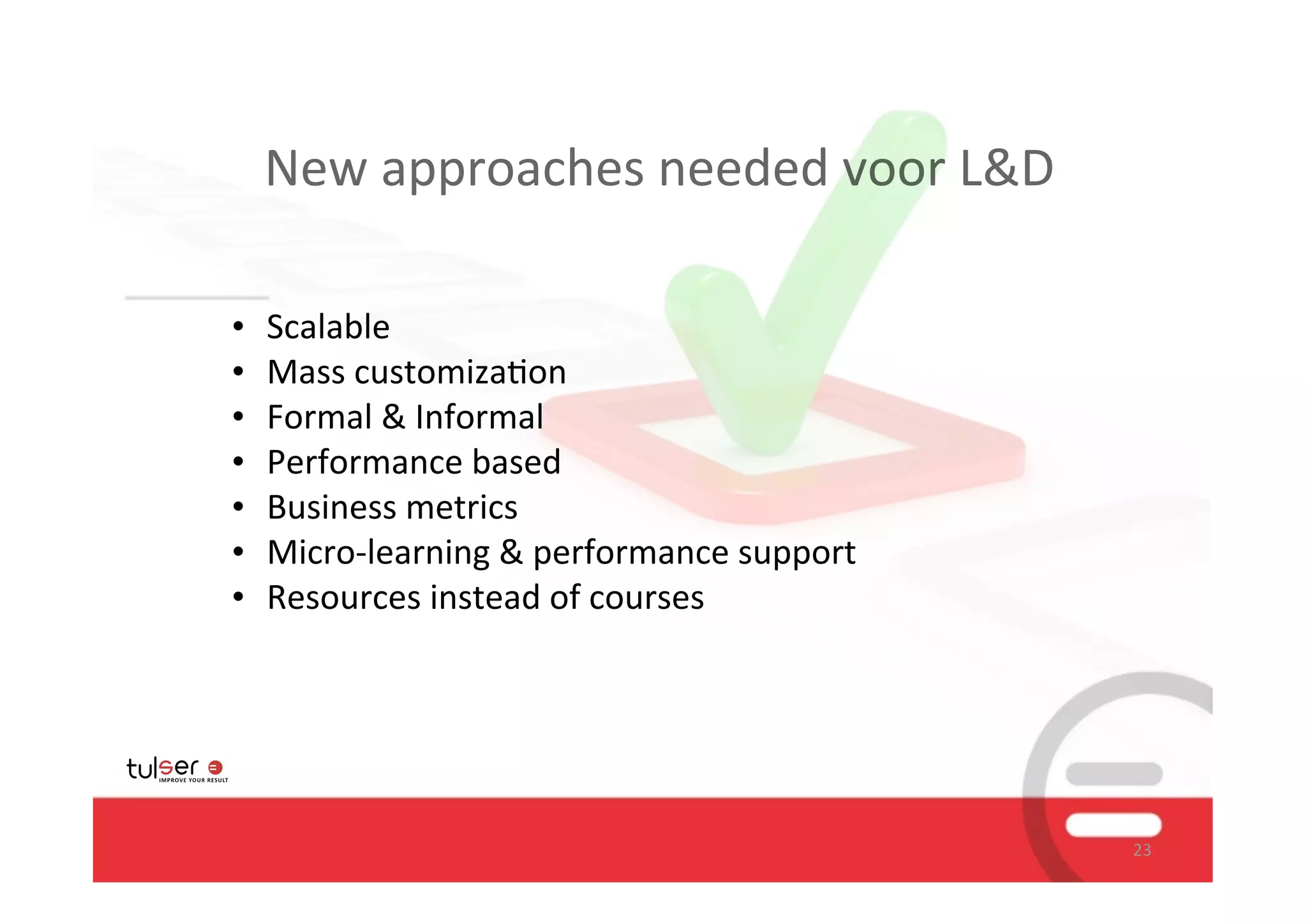 New	
  approaches	
  needed	
  voor	
  L&D

•   Scalable
•   Mass	
  customiza/on	
  
•   Formal	
  &	
  Informal
•   Performance	
  based
•   Business	
  metrics
•   Micro-­‐learning	
  &	
  performance	
  support
•   Resources	
  instead	
  of	
  courses




                                                      23
 