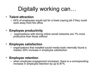 Digitally working can…
• Talent attraction
– 64% of employees would opt for a lower paying job if they could
work away from the office
• Employee productivity
– organizations with strong online social networks are 7% more
productive than those without
• Employee satisfaction
– organizations that installed social media tools internally found a
median 20% increase in employee satisfaction
• Employee retention
– when employee engagement increases, there is a corresponding
increase in employee retention by up to 87%
 