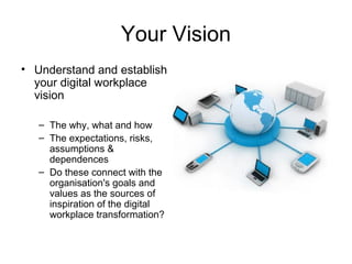 Your Vision
• Understand and establish
your digital workplace
vision
– The why, what and how
– The expectations, risks,
assumptions &
dependences
– Do these connect with the
organisation's goals and
values as the sources of
inspiration of the digital
workplace transformation?
 