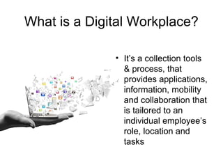 What is a Digital Workplace?
• It’s a collection tools
& process, that
provides applications,
information, mobility
and collaboration that
is tailored to an
individual employee’s
role, location and
tasks
 
