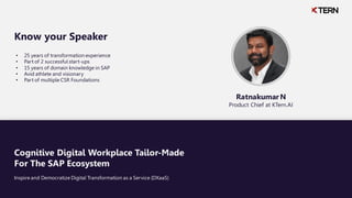 Cognitive Digital Workplace Tailor-Made
For The SAP Ecosystem
Inspire and Democratize Digital Transformation as a Service (DXaaS)
• 25 years of transformation experience
• Part of 2 successful start-ups
• 15 years of domain knowledge in SAP
• Avid athlete and visionary
• Part of multiple CSR Foundations
Know your Speaker
Ratnakumar N
Product Chief at KTern.AI
 