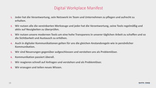 19
Digital Workplace Manifest
1. Jeder hat die Verantwortung, sein Netzwerk im Team und Unternehmen zu pflegen und aufrecht zu
erhalten.
2. Wir nutzen alle die vereinbarten Werkzeuge und jeder hat die Verantwortung, seine Tools regelmäßig und
aktiv auf Neuigkeiten zu überprüfen.
3. Wir nutzen unsere modernen Tools um eine hohe Transparenz in unserer täglichen Arbeit zu schaffen und so
die Sichtbarkeit und Austausch zu erhöhen.
4. Auch in digitaler Kommunikationen gelten für uns die gleichen Anstandsregeln wie in persönlicher
Kommunikation.
5. Wir sind Neuerungen gegenüber aufgeschlossen und verstehen uns als Problemlöser.
6. Kommunikation passiert überall.
7. Wir reagieren schnell auf Anfragen und verstehen und als Problemlöser.
8. Wir erzeugen und teilen neues Wissen.
 
