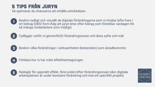 5 tips från Juryn
Så optimerar du chanserna att erhålla utmärkelsen
Beskriv tydligt och visuellt de digitala förändringarna som ni önskar lyfta fram i
ert bidrag (OBS! Kom ihåg att juryn letar efter bidrag som förenklar vardagen för
så många medarbetare som möjligt)
Tydliggör varför ni genomför(t) förändringsresan och dess syfte och mål
Beskriv vilka förändringar i verksamheten (beteenden) som åstadkommits
Förklara hur ni har mätt effekthemtagningen
Redogör för uppmätt effekt, före/under/efter förändringsresan (den digitala
arbetsplatsen är under konstant förändring och inte ett specifikt projekt)
1
2
3
4
5
 