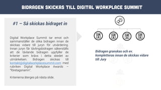 #1 – Så skickas bidraget in
Digital Workplace Summit tar emot och
sammanställer de olika bidragen innan de
skickas vidare till juryn för utvärdering.
Innan juryn får tävlingsbidragen säkerställs
att de tävlande bidragen uppfyller de
kriterier som krävs i detta skedet av
utmärkelsen. Bidragen skickas till
kontakt@digitalworkplacesummit.com med
rubriken Digital Workplace Awards –
”företagsnamn”.
Kriterierna återges på nästa slide.
Bidragen granskas och ev.
kompletteras innan de skickas vidare
till Jury
Bidragen skickas till Digital Workplace Summit
 