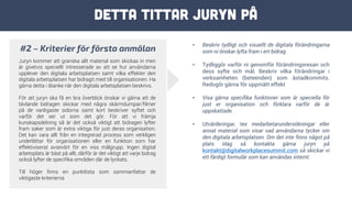 Detta tittar juryn på
#2 – Kriterier för första anmälan
Juryn kommer att granska allt material som skickas in men
är givetvis speciellt intresserade av att se hur användarna
upplever den digitala arbetsplatsen samt vilka effekter den
digitala arbetsplatsen har bidragit med till organisationen. Ha
gärna detta i åtanke när den digitala arbetsplatsen beskrivs.
För att juryn ska få en bra överblick önskar vi gärna att de
tävlande bidragen skickar med några skärmdumpar/filmer
på de vanligaste sidorna samt kort beskriver syftet och
varför det ser ut som det gör. För att vi främja
kunskapsdelning så är det också viktigt att bidragen lyfter
fram saker som är extra viktiga för just deras organisation.
Det kan vara allt från en integrerad process som verkligen
underlättar för organisationen eller en funktion som har
effektiviserat avsevärt för en viss målgrupp. Ingen digital
arbetsplats är bäst på allt, därför är det viktigt att varje bidrag
också lyfter de specifika områden där de lyckats.
Till höger finns en punktlista som sammanfattar de
viktigaste kriterierna
• Beskriv tydligt och visuellt de digitala förändringarna
som ni önskar lyfta fram i ert bidrag
• Tydliggör varför ni genomför förändringsresan och
dess syfte och mål. Beskriv vilka förändringar i
verksamheten (beteenden) som åstadkommits.
Redogör gärna för uppmätt effekt
• Visa gärna specifika funktioner som är speciella för
just er organisation och förklara varför de är
uppskattade.
• Utvärderingar, tex medarbetarundersökningar eller
annat material som visar vad användarna tycker om
den digitala arbetsplatsen. Om det inte finns något på
plats idag så kontakta gärna juryn på
kontakt@digitalworkplacesummit.com så skickar vi
ett färdigt formulär som kan användas internt.
 